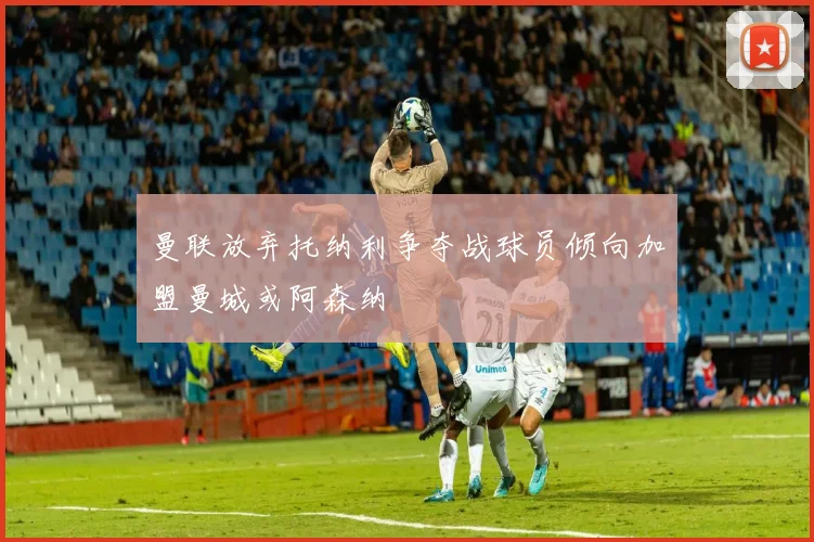 曼联放弃托纳利争夺战球员倾向加盟曼城或阿森纳