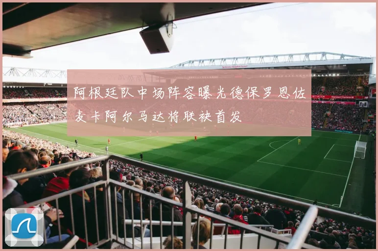 阿根廷队中场阵容曝光德保罗恩佐麦卡阿尔马达将联袂首发
