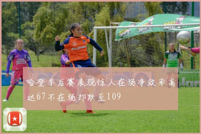 哈登季后赛表现惊人在场净效率高达67不在场却跌至109