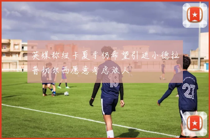 英媒称纽卡夏季仍希望引进小德拉普切尔西愿意考虑放人