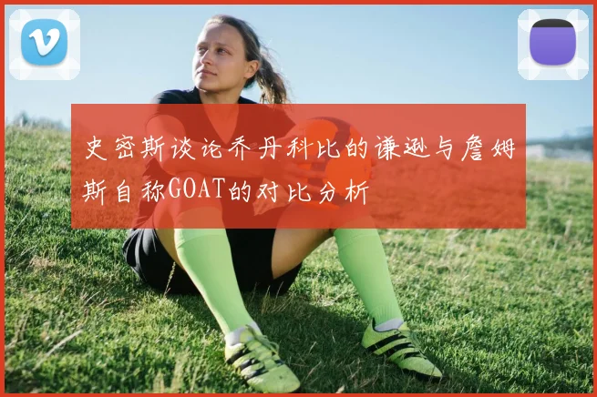 史密斯谈论乔丹科比的谦逊与詹姆斯自称GOAT的对比分析