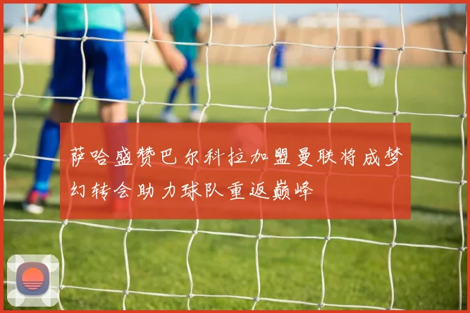 萨哈盛赞巴尔科拉加盟曼联将成梦幻转会助力球队重返巅峰