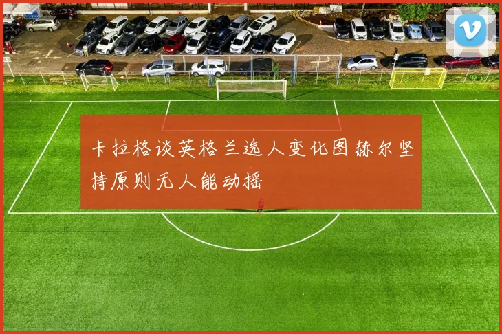 卡拉格谈英格兰选人变化图赫尔坚持原则无人能动摇