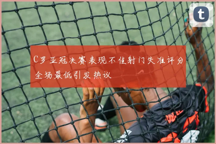 C罗亚冠决赛表现不佳射门失准评分全场最低引发热议