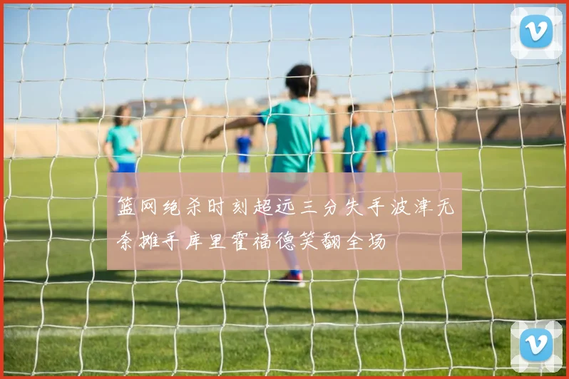 篮网绝杀时刻超远三分失手波津无奈摊手库里霍福德笑翻全场