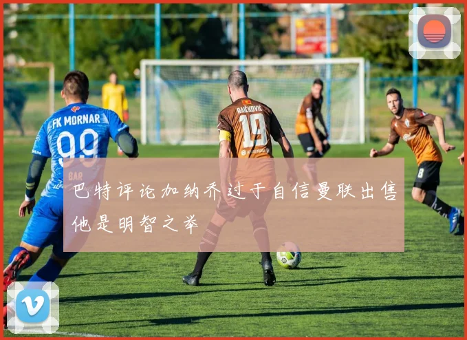 巴特评论加纳乔过于自信曼联出售他是明智之举