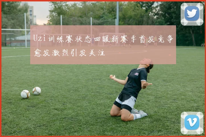 Uzi训练赛状态回暖新赛季首发竞争愈发激烈引发关注