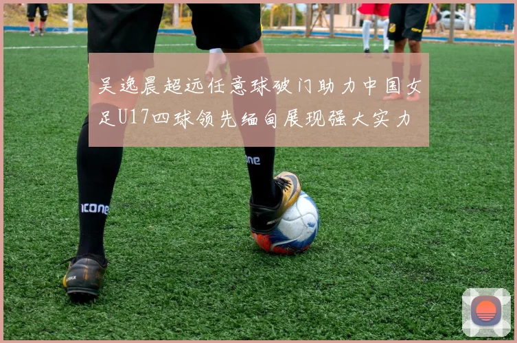 吴逸晨超远任意球破门助力中国女足U17四球领先缅甸展现强大实力