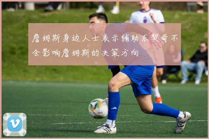 詹姆斯身边人士表示辅助东契奇不会影响詹姆斯的决策方向
