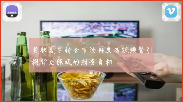 曼联夏季转会市场再度活跃频繁引援背后隐藏的财务真相