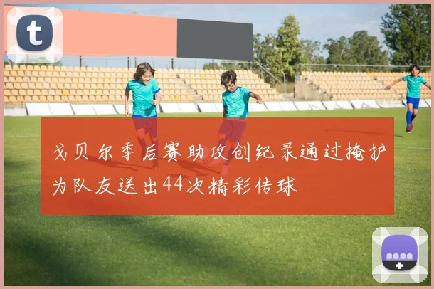 戈贝尔季后赛助攻创纪录通过掩护为队友送出44次精彩传球