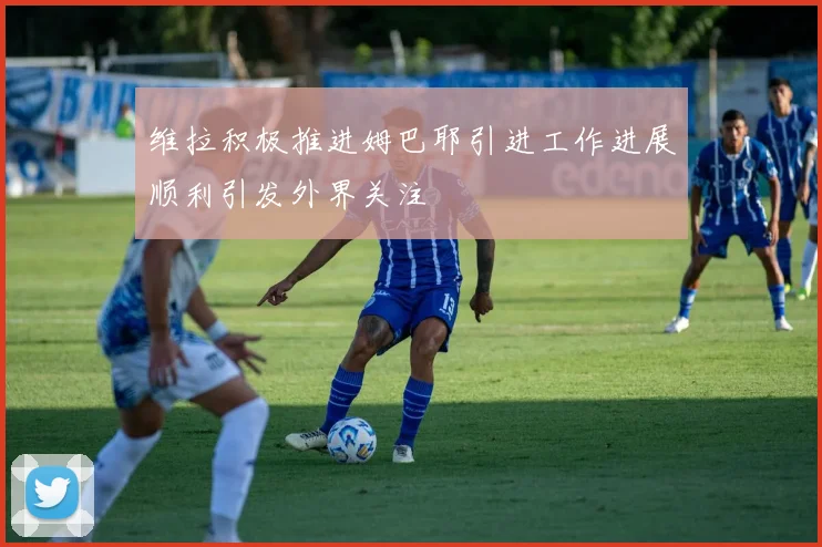 维拉积极推进姆巴耶引进工作进展顺利引发外界关注