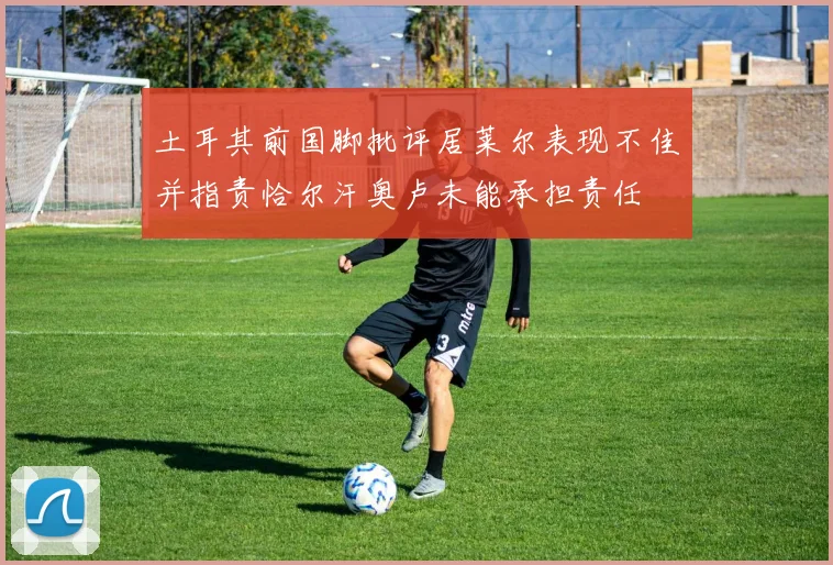土耳其前国脚批评居莱尔表现不佳并指责恰尔汗奥卢未能承担责任