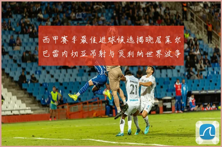 西甲赛季最佳进球候选揭晓居莱尔巴雷内切亚吊射与莫利纳世界波争辉