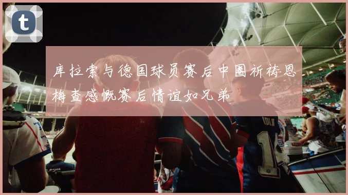 库拉索与德国球员赛后中圈祈祷恩梅查感慨赛后情谊如兄弟