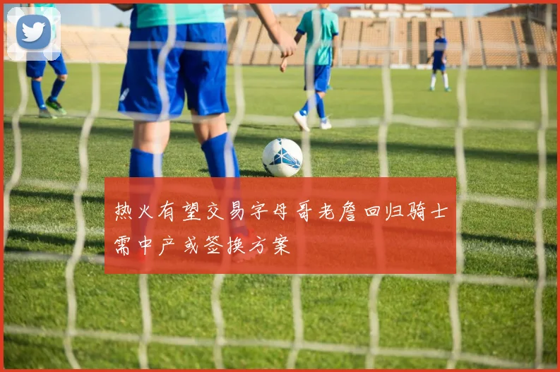 热火有望交易字母哥老詹回归骑士需中产或签换方案