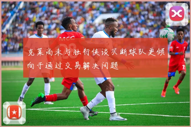 克莱尚未与独行侠谈买断球队更倾向于通过交易解决问题