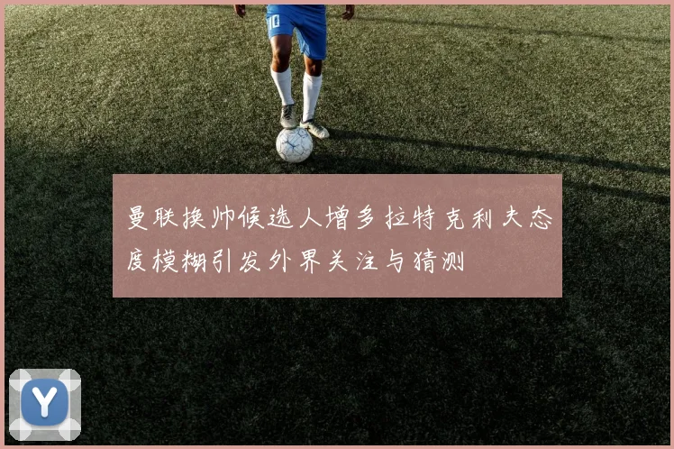 曼联换帅候选人增多拉特克利夫态度模糊引发外界关注与猜测