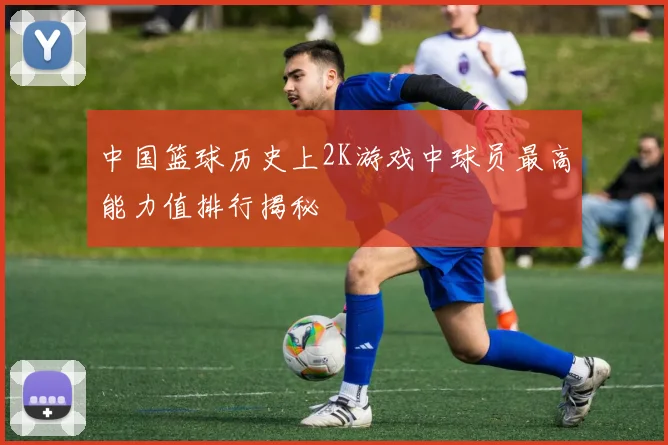 中国篮球历史上2K游戏中球员最高能力值排行揭秘