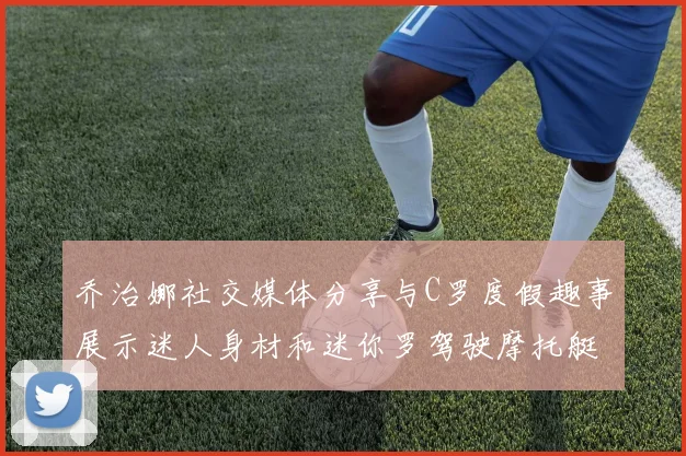 乔治娜社交媒体分享与C罗度假趣事展示迷人身材和迷你罗驾驶摩托艇的欢乐时光