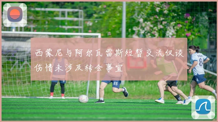 西蒙尼与阿尔瓦雷斯短暂交流仅谈伤情未涉及转会事宜