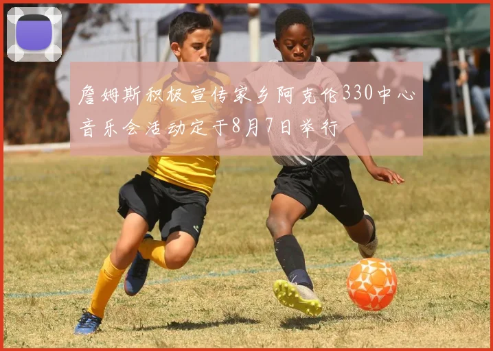 詹姆斯积极宣传家乡阿克伦330中心音乐会活动定于8月7日举行