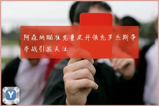 阿森纳瞄准克鲁皮并领先罗杰斯争夺战引发关注