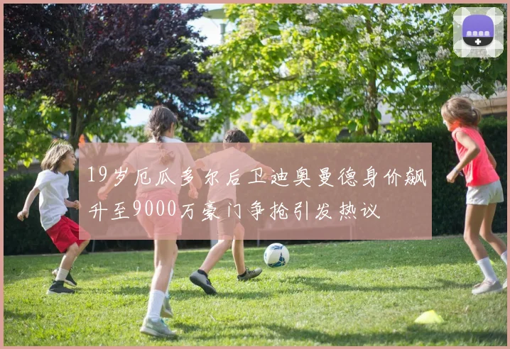 19岁厄瓜多尔后卫迪奥曼德身价飙升至9000万豪门争抢引发热议