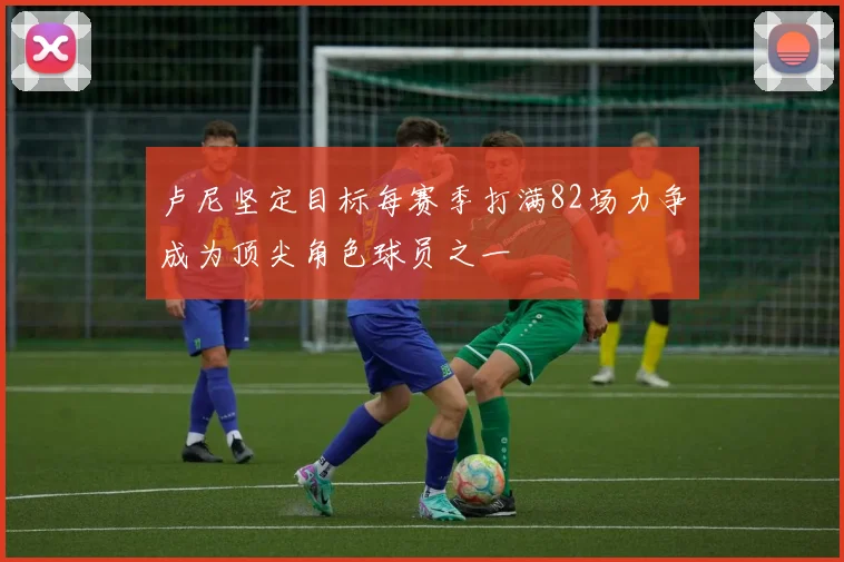卢尼坚定目标每赛季打满82场力争成为顶尖角色球员之一